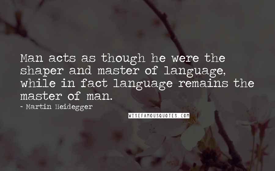 Martin Heidegger Quotes: Man acts as though he were the shaper and master of language, while in fact language remains the master of man.