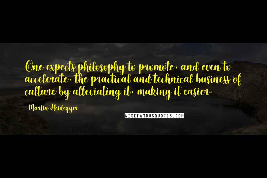 Martin Heidegger Quotes: One expects philosophy to promote, and even to accelerate, the practical and technical business of culture by alleviating it, making it easier. {9}