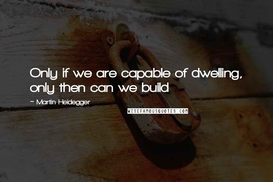 Martin Heidegger Quotes: Only if we are capable of dwelling, only then can we build