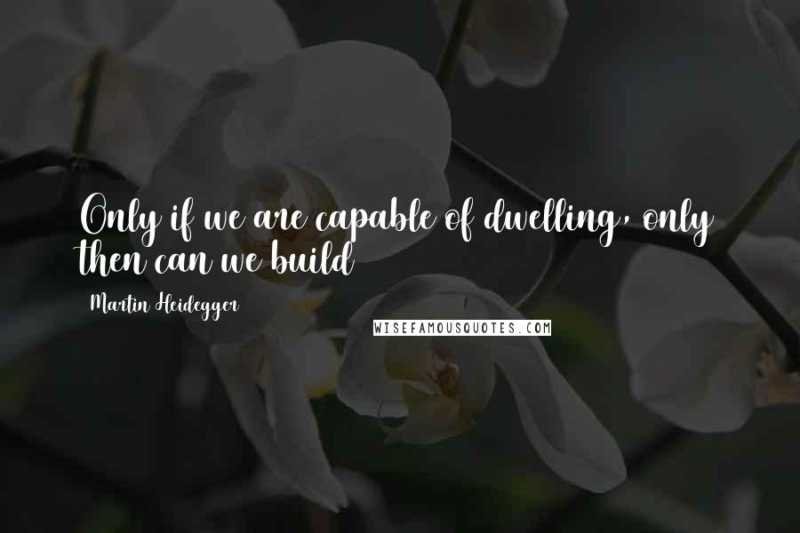 Martin Heidegger Quotes: Only if we are capable of dwelling, only then can we build