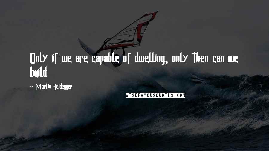 Martin Heidegger Quotes: Only if we are capable of dwelling, only then can we build