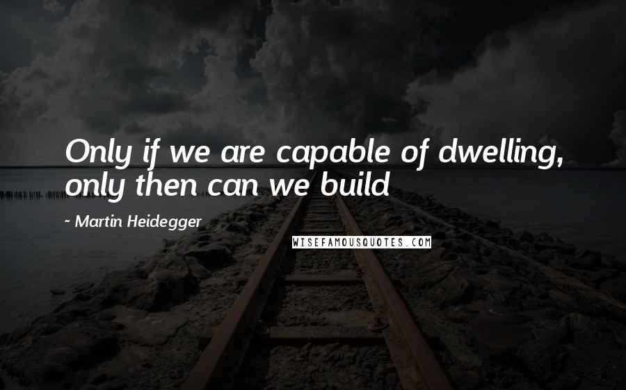 Martin Heidegger Quotes: Only if we are capable of dwelling, only then can we build