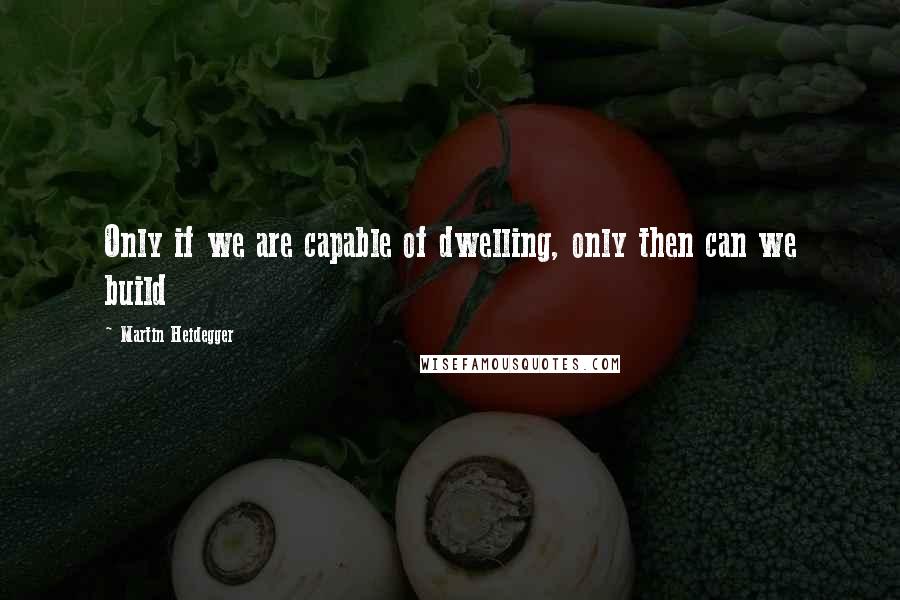 Martin Heidegger Quotes: Only if we are capable of dwelling, only then can we build