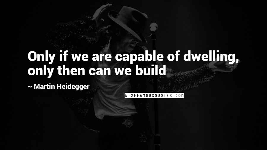 Martin Heidegger Quotes: Only if we are capable of dwelling, only then can we build