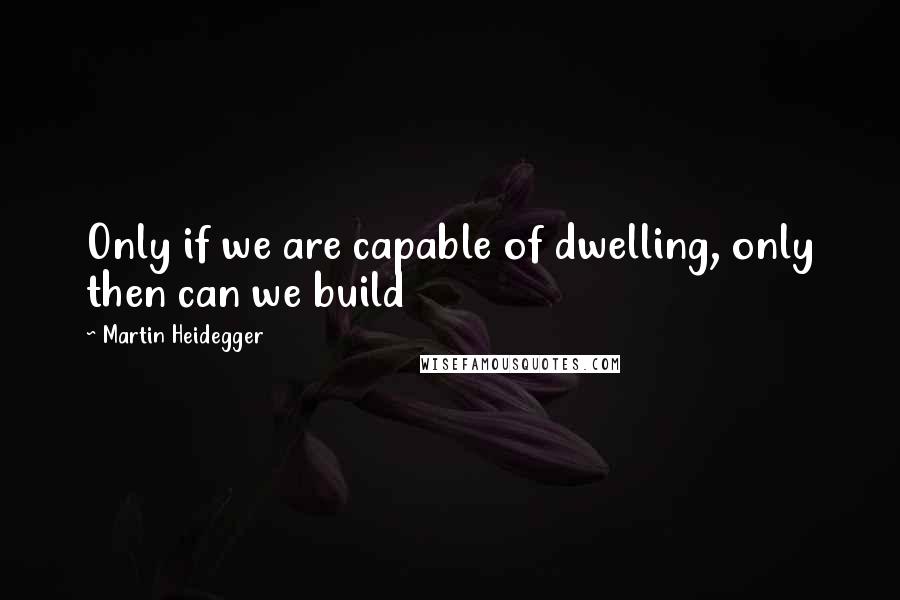 Martin Heidegger Quotes: Only if we are capable of dwelling, only then can we build