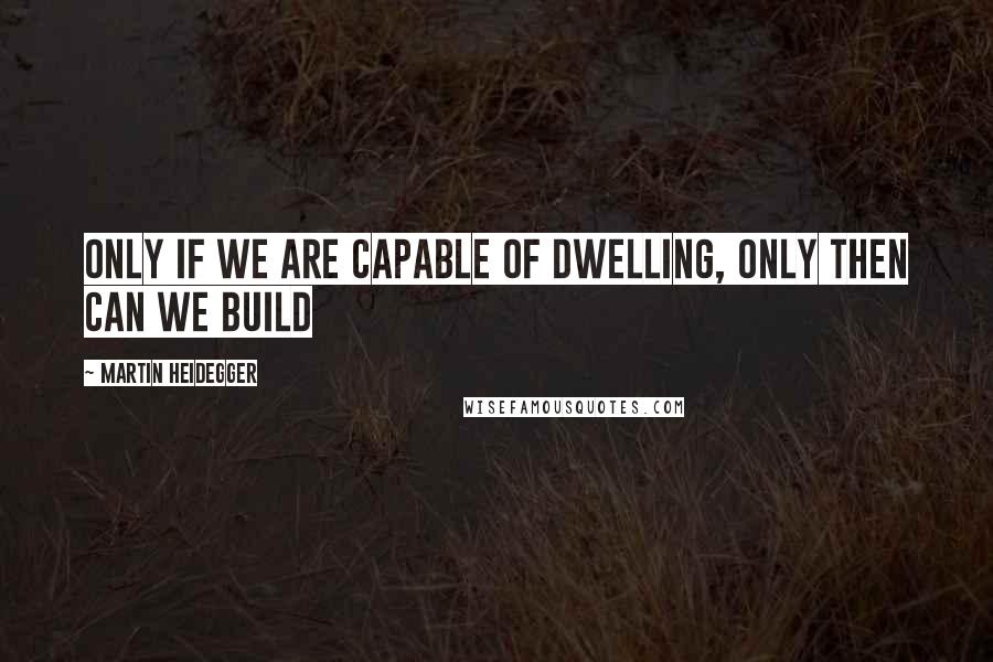 Martin Heidegger Quotes: Only if we are capable of dwelling, only then can we build