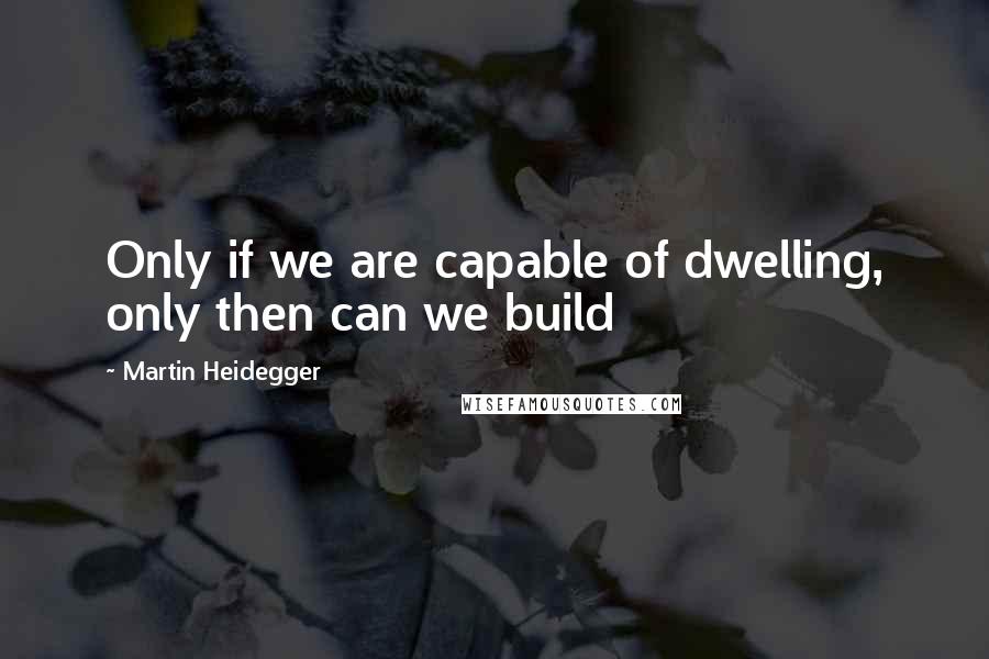 Martin Heidegger Quotes: Only if we are capable of dwelling, only then can we build