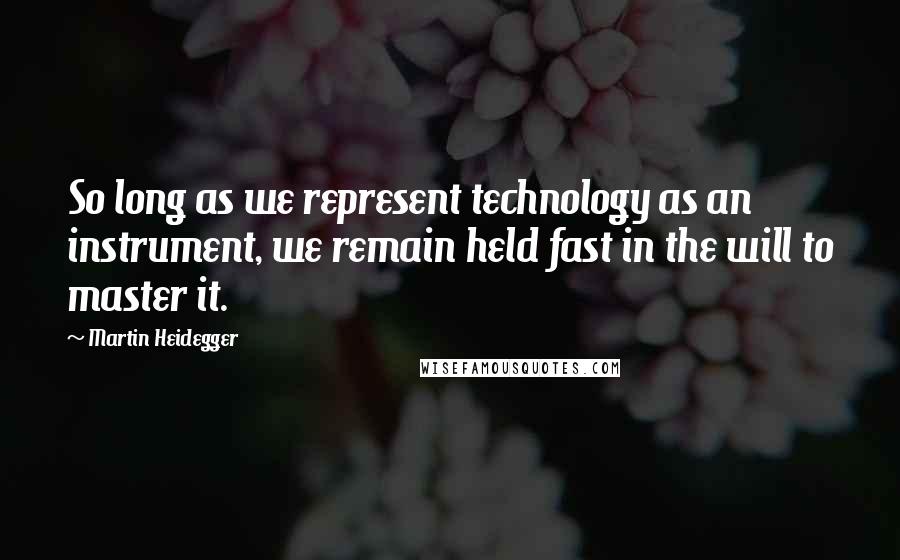 Martin Heidegger Quotes: So long as we represent technology as an instrument, we remain held fast in the will to master it.