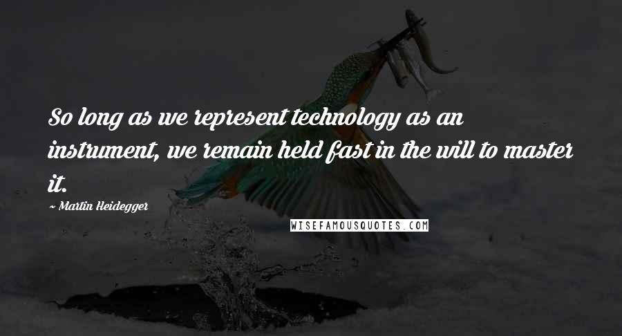 Martin Heidegger Quotes: So long as we represent technology as an instrument, we remain held fast in the will to master it.