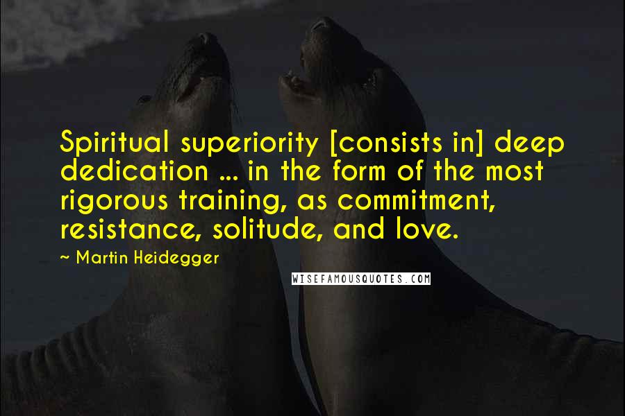 Martin Heidegger Quotes: Spiritual superiority [consists in] deep dedication ... in the form of the most rigorous training, as commitment, resistance, solitude, and love.