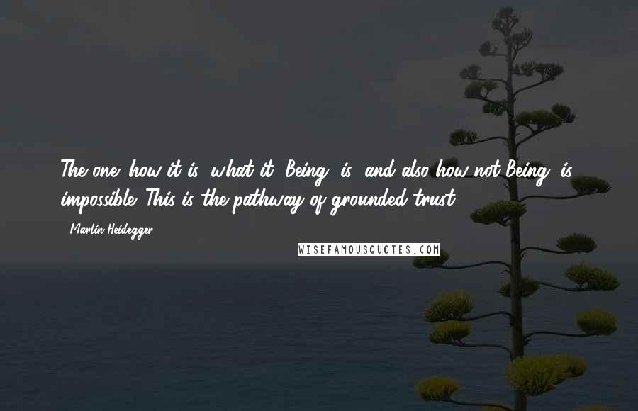 Martin Heidegger Quotes: The one: how it is (what it, Being, is) and also how not-Being (is) impossible. This is the pathway of grounded trust,