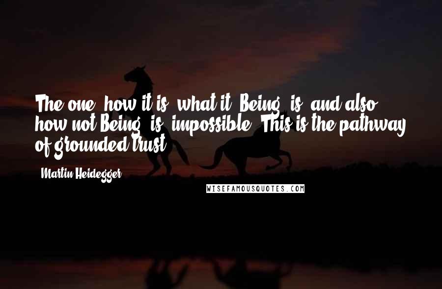 Martin Heidegger Quotes: The one: how it is (what it, Being, is) and also how not-Being (is) impossible. This is the pathway of grounded trust,