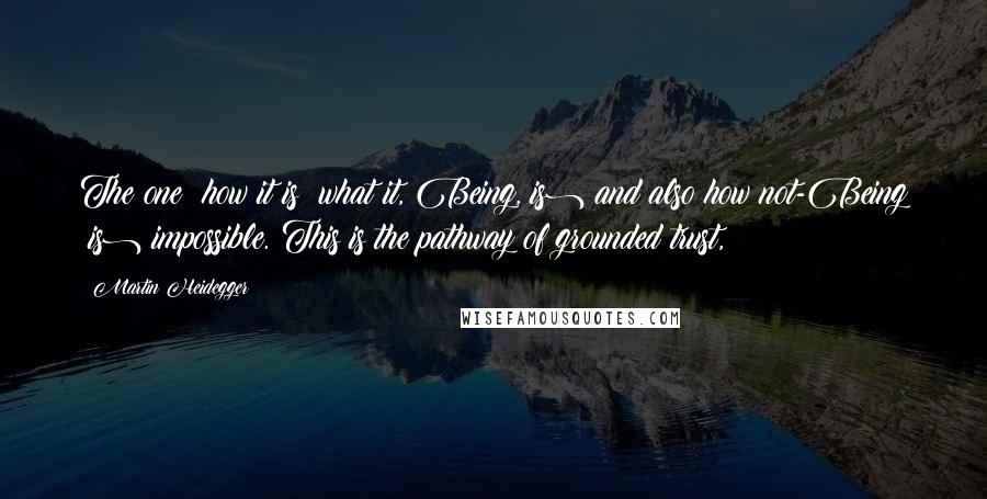 Martin Heidegger Quotes: The one: how it is (what it, Being, is) and also how not-Being (is) impossible. This is the pathway of grounded trust,