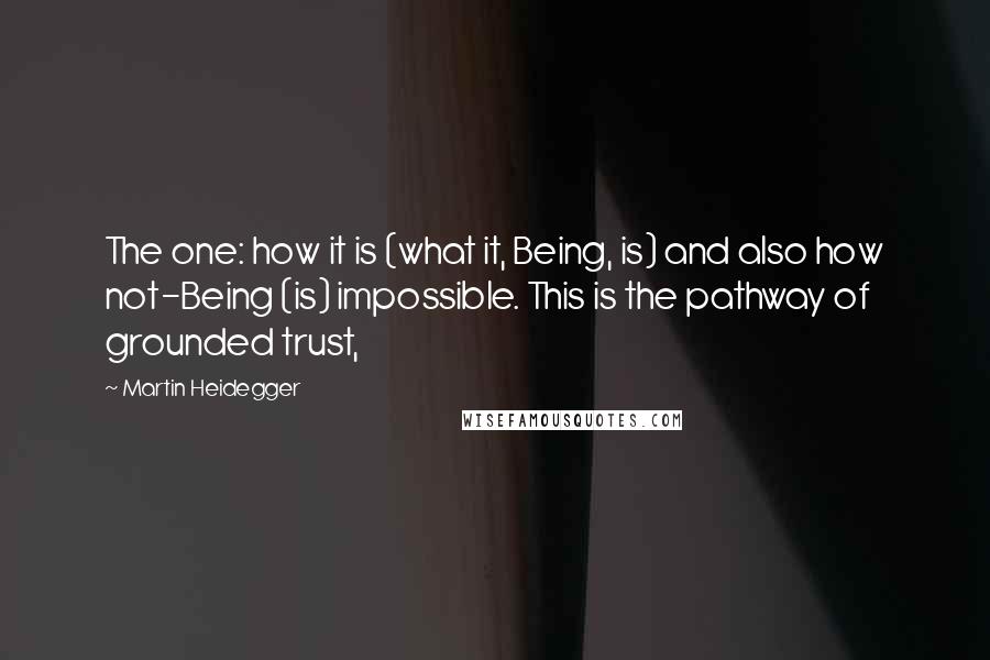 Martin Heidegger Quotes: The one: how it is (what it, Being, is) and also how not-Being (is) impossible. This is the pathway of grounded trust,