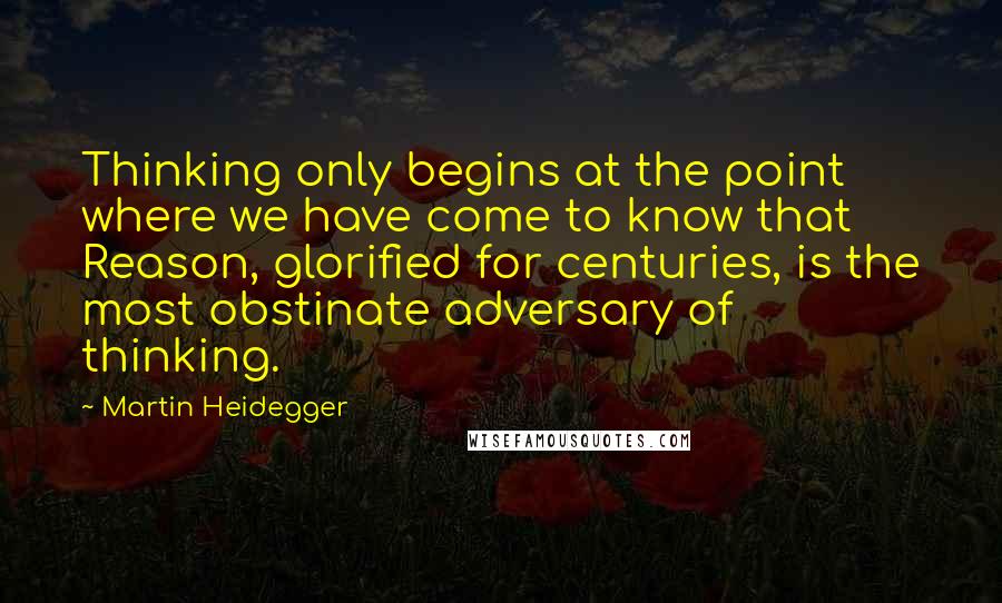 Martin Heidegger Quotes: Thinking only begins at the point where we have come to know that Reason, glorified for centuries, is the most obstinate adversary of thinking.