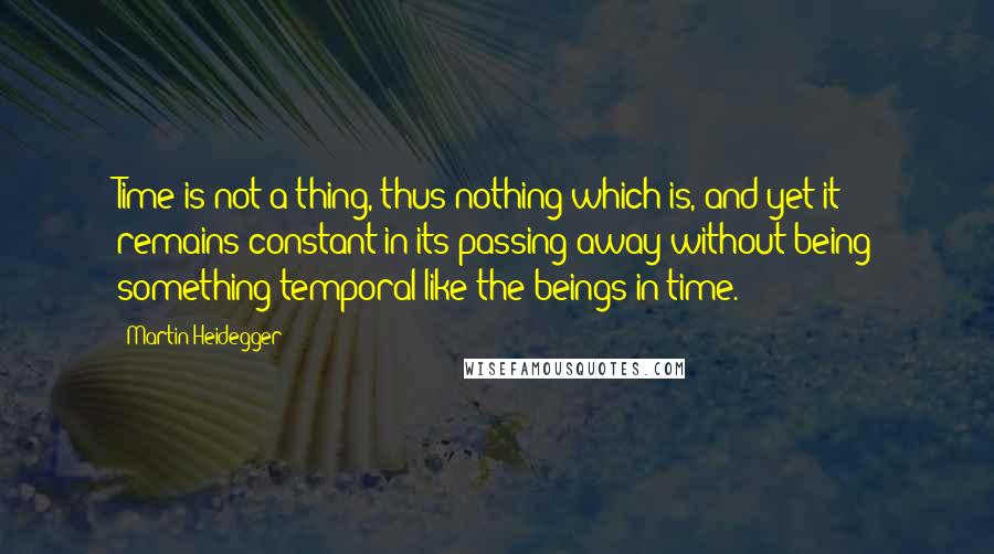 Martin Heidegger Quotes: Time is not a thing, thus nothing which is, and yet it remains constant in its passing away without being something temporal like the beings in time.