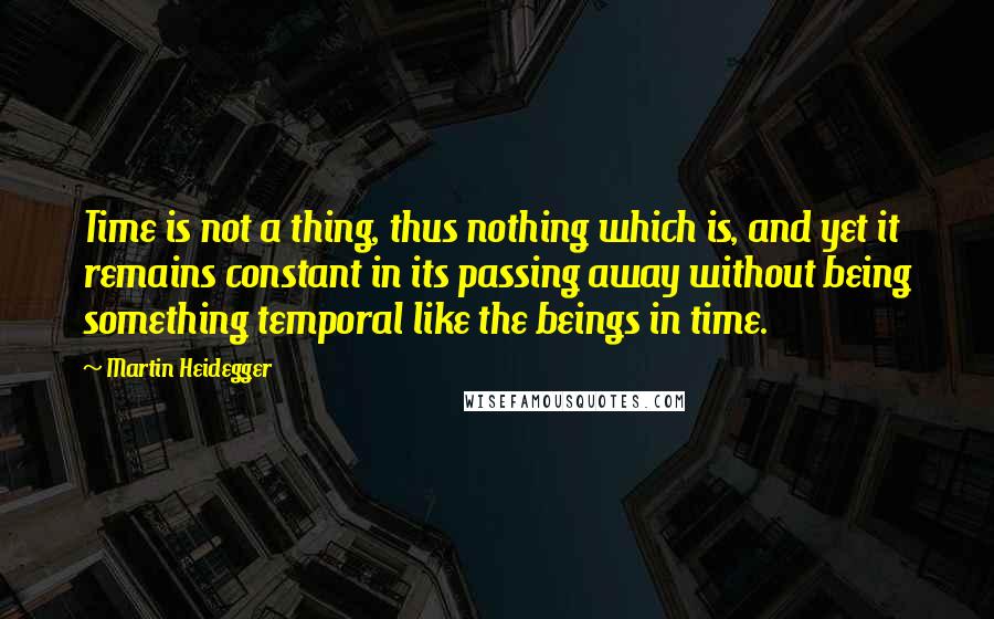 Martin Heidegger Quotes: Time is not a thing, thus nothing which is, and yet it remains constant in its passing away without being something temporal like the beings in time.