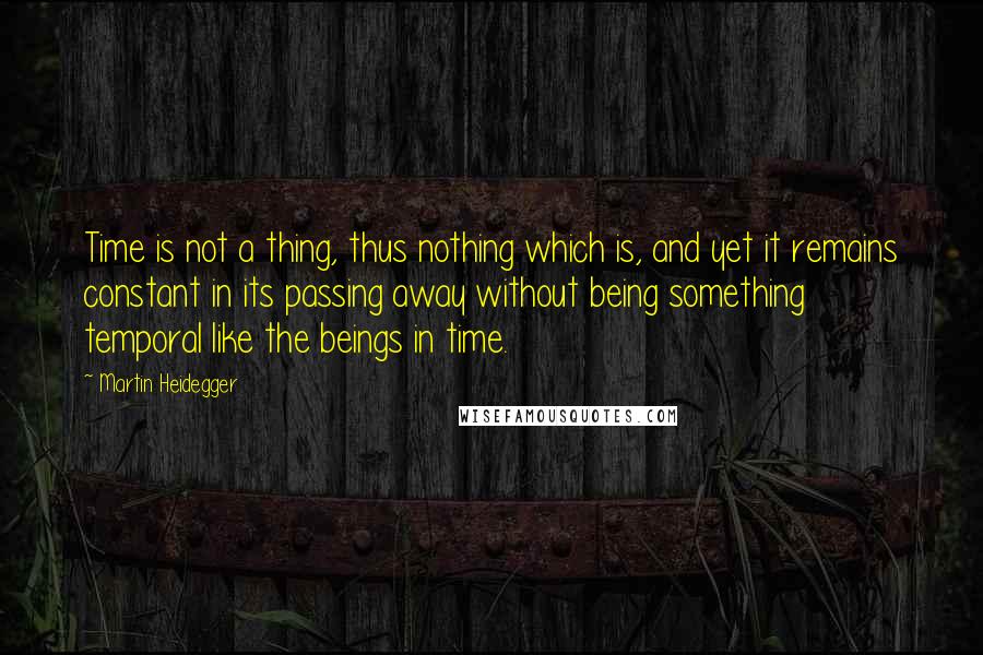 Martin Heidegger Quotes: Time is not a thing, thus nothing which is, and yet it remains constant in its passing away without being something temporal like the beings in time.
