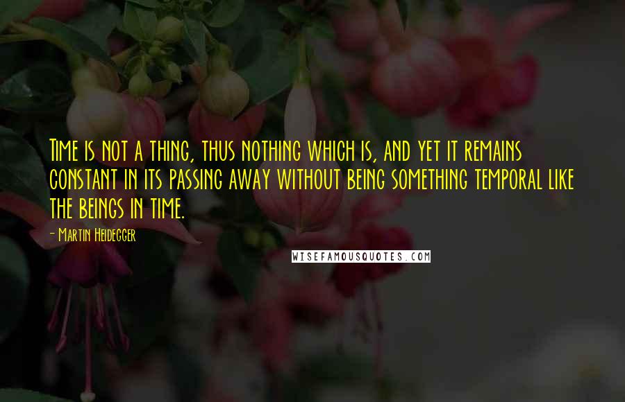 Martin Heidegger Quotes: Time is not a thing, thus nothing which is, and yet it remains constant in its passing away without being something temporal like the beings in time.