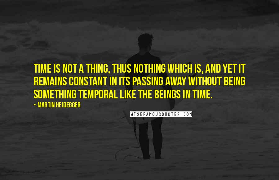 Martin Heidegger Quotes: Time is not a thing, thus nothing which is, and yet it remains constant in its passing away without being something temporal like the beings in time.