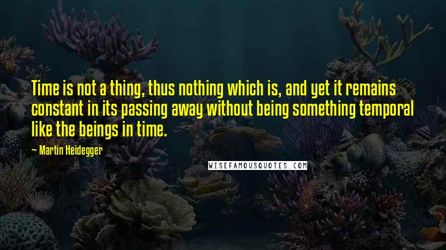 Martin Heidegger Quotes: Time is not a thing, thus nothing which is, and yet it remains constant in its passing away without being something temporal like the beings in time.