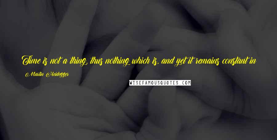 Martin Heidegger Quotes: Time is not a thing, thus nothing which is, and yet it remains constant in its passing away without being something temporal like the beings in time.