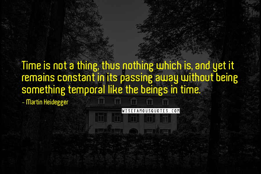 Martin Heidegger Quotes: Time is not a thing, thus nothing which is, and yet it remains constant in its passing away without being something temporal like the beings in time.