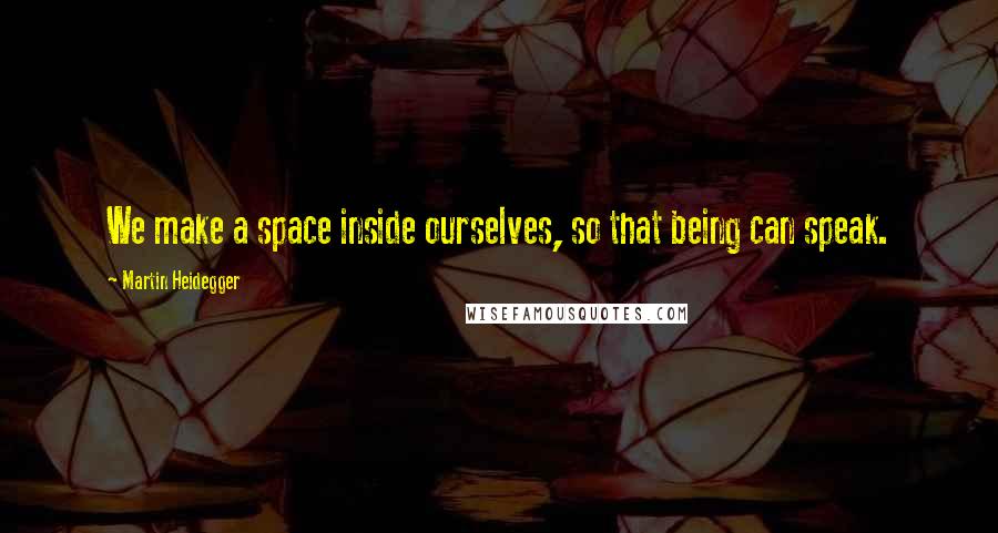 Martin Heidegger Quotes: We make a space inside ourselves, so that being can speak.