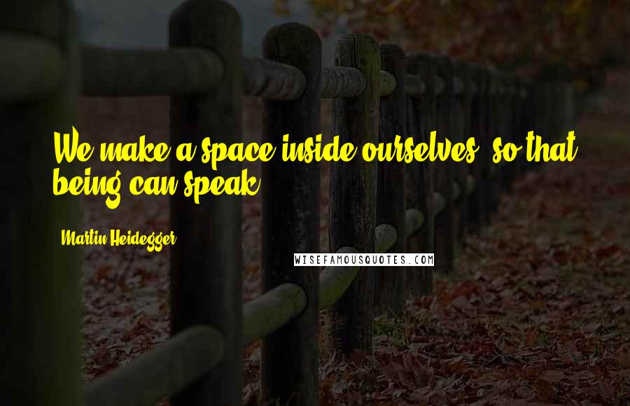 Martin Heidegger Quotes: We make a space inside ourselves, so that being can speak.