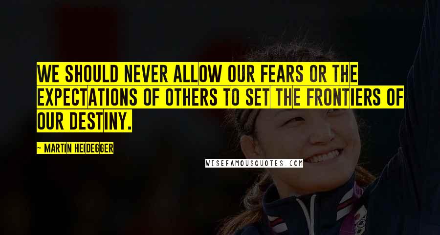 Martin Heidegger Quotes: We should never allow our fears or the expectations of others to set the frontiers of our destiny.