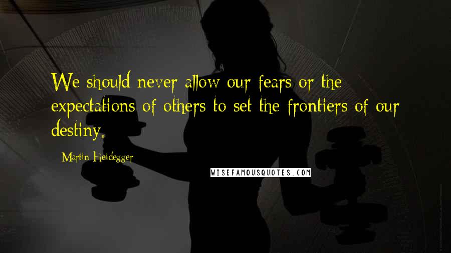 Martin Heidegger Quotes: We should never allow our fears or the expectations of others to set the frontiers of our destiny.