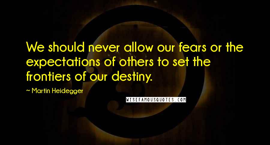 Martin Heidegger Quotes: We should never allow our fears or the expectations of others to set the frontiers of our destiny.