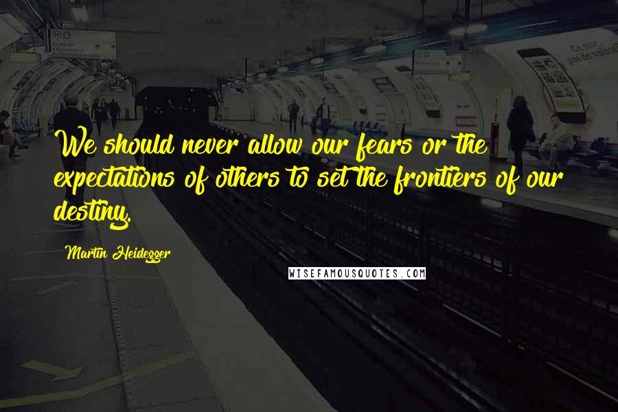 Martin Heidegger Quotes: We should never allow our fears or the expectations of others to set the frontiers of our destiny.