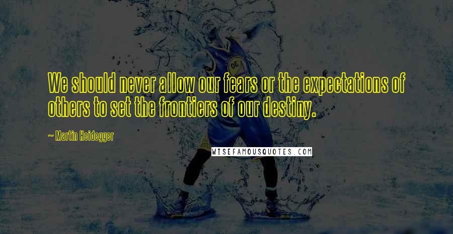 Martin Heidegger Quotes: We should never allow our fears or the expectations of others to set the frontiers of our destiny.