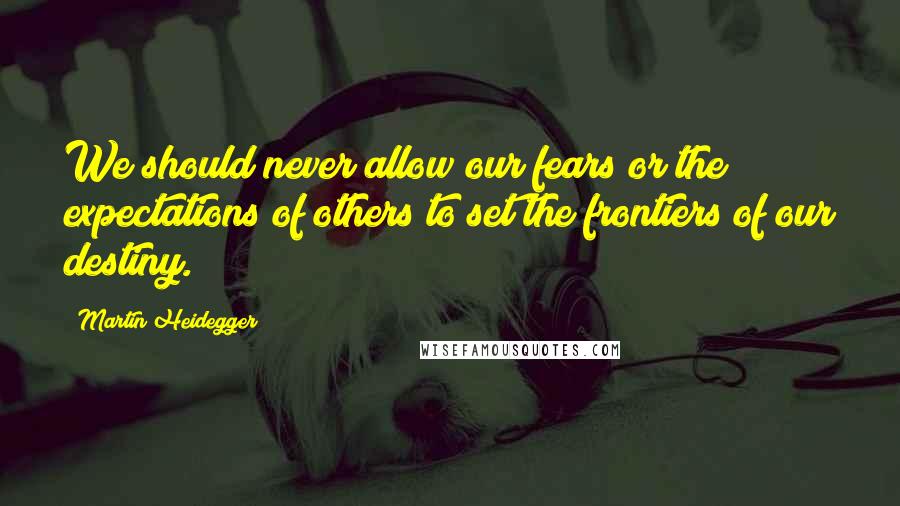Martin Heidegger Quotes: We should never allow our fears or the expectations of others to set the frontiers of our destiny.