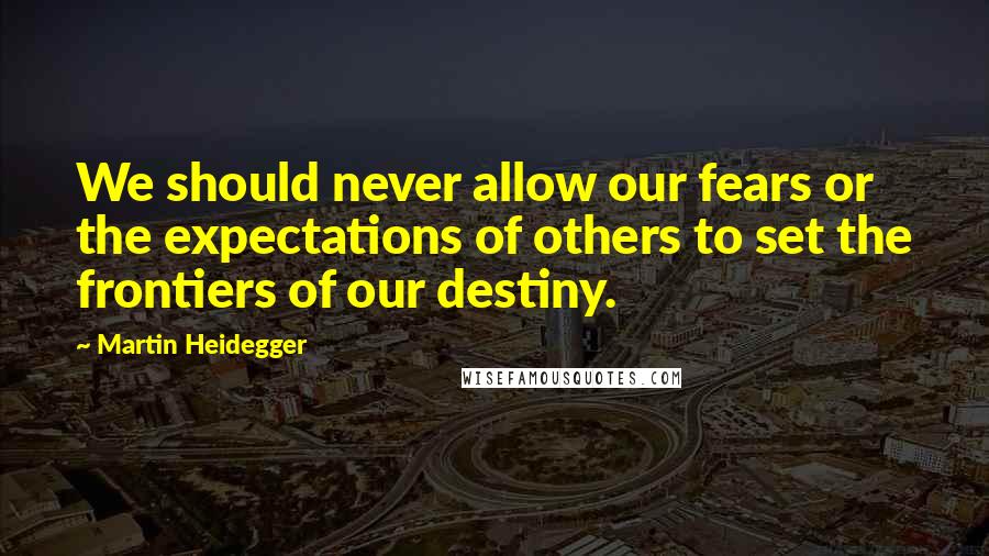 Martin Heidegger Quotes: We should never allow our fears or the expectations of others to set the frontiers of our destiny.