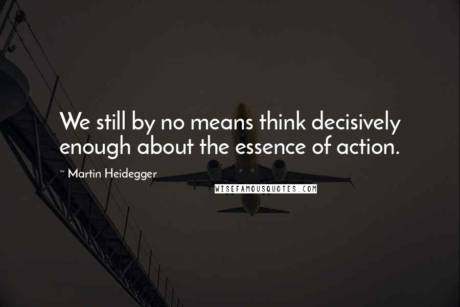 Martin Heidegger Quotes: We still by no means think decisively enough about the essence of action.