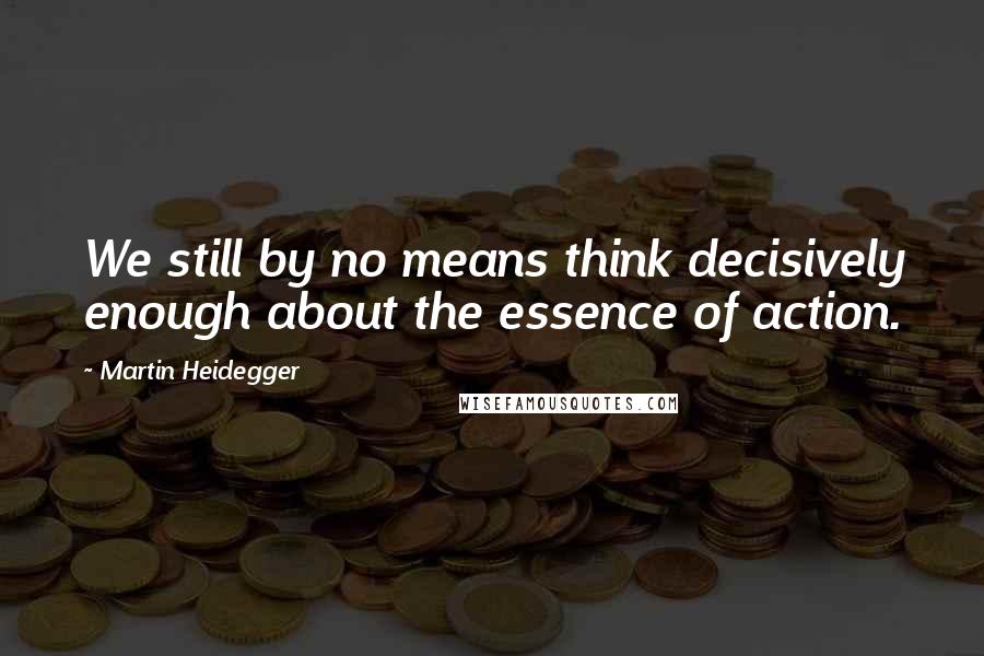 Martin Heidegger Quotes: We still by no means think decisively enough about the essence of action.