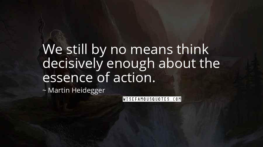 Martin Heidegger Quotes: We still by no means think decisively enough about the essence of action.