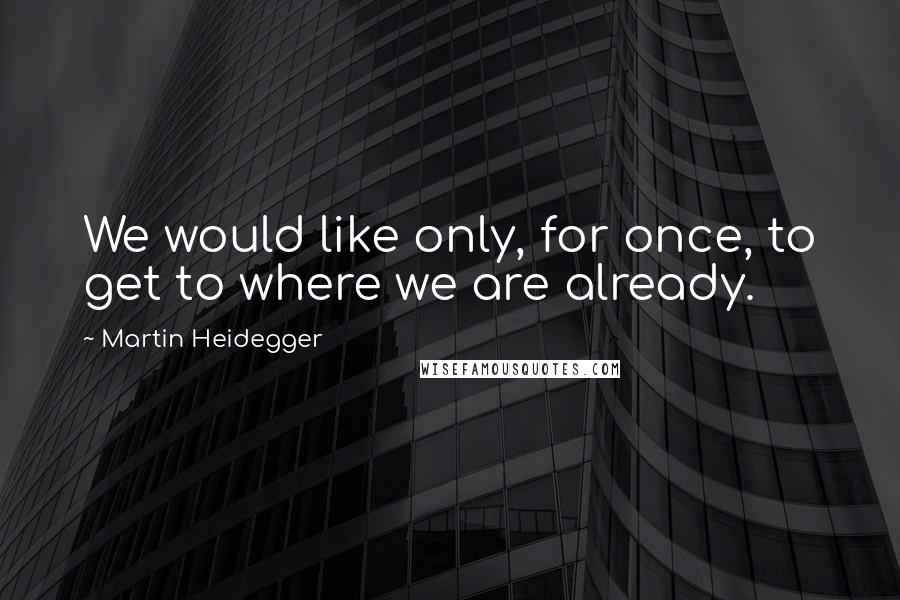 Martin Heidegger Quotes: We would like only, for once, to get to where we are already.