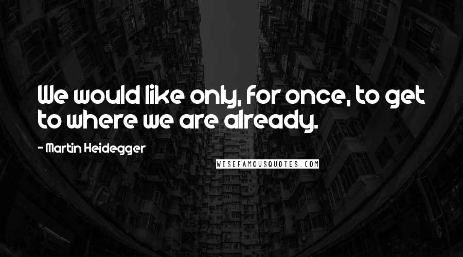 Martin Heidegger Quotes: We would like only, for once, to get to where we are already.