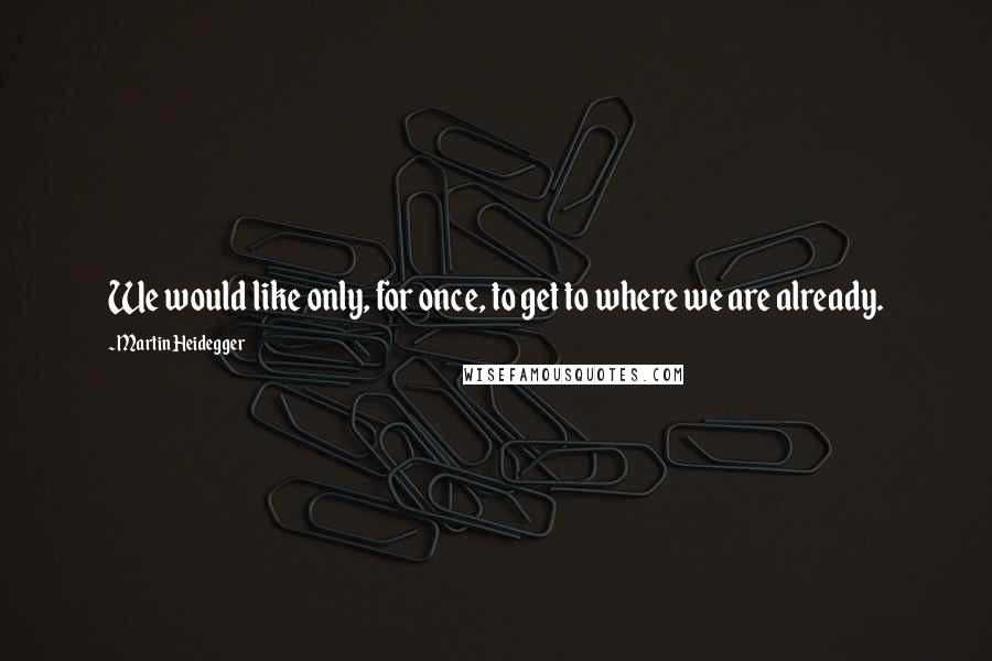 Martin Heidegger Quotes: We would like only, for once, to get to where we are already.