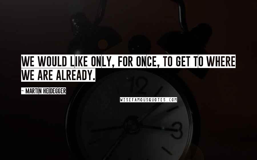 Martin Heidegger Quotes: We would like only, for once, to get to where we are already.