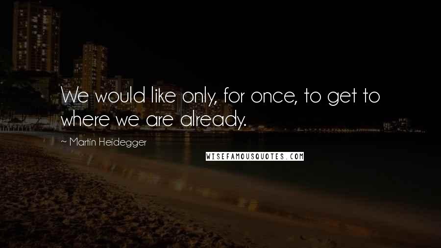 Martin Heidegger Quotes: We would like only, for once, to get to where we are already.