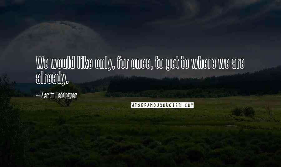 Martin Heidegger Quotes: We would like only, for once, to get to where we are already.