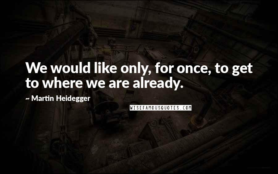 Martin Heidegger Quotes: We would like only, for once, to get to where we are already.