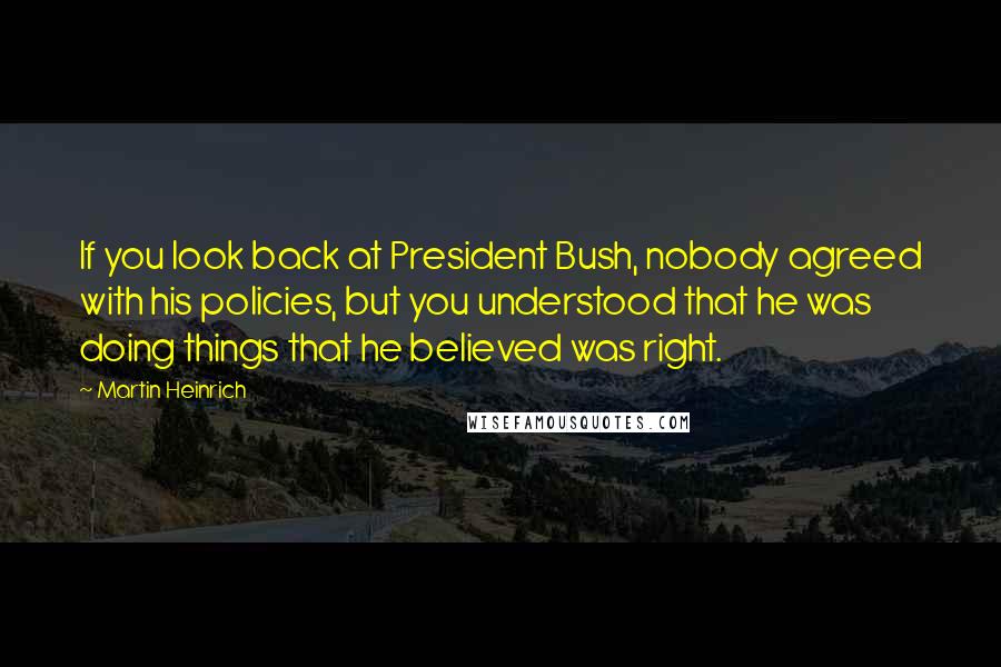 Martin Heinrich Quotes: If you look back at President Bush, nobody agreed with his policies, but you understood that he was doing things that he believed was right.