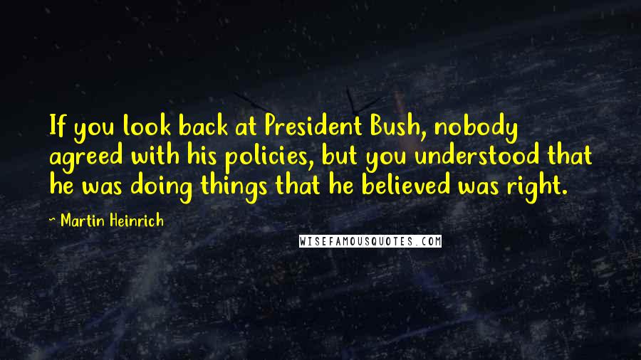 Martin Heinrich Quotes: If you look back at President Bush, nobody agreed with his policies, but you understood that he was doing things that he believed was right.