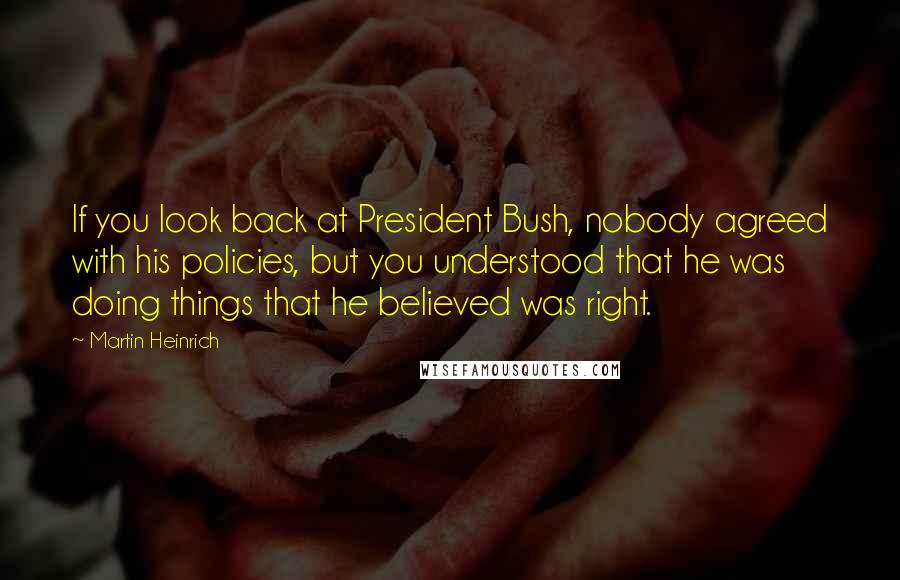 Martin Heinrich Quotes: If you look back at President Bush, nobody agreed with his policies, but you understood that he was doing things that he believed was right.