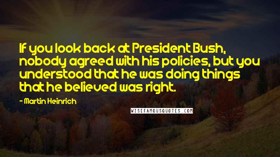 Martin Heinrich Quotes: If you look back at President Bush, nobody agreed with his policies, but you understood that he was doing things that he believed was right.